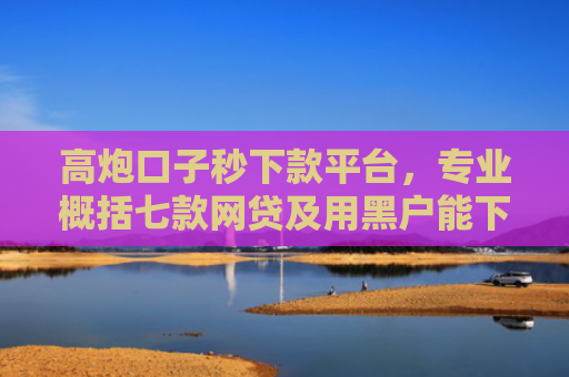 高炮口子秒下款平台，专业概括七款网贷及用黑户能下款不