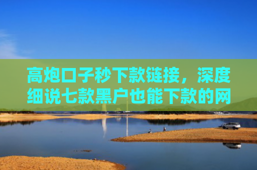 高炮口子秒下款链接，深度细说七款黑户也能下款的网贷平台