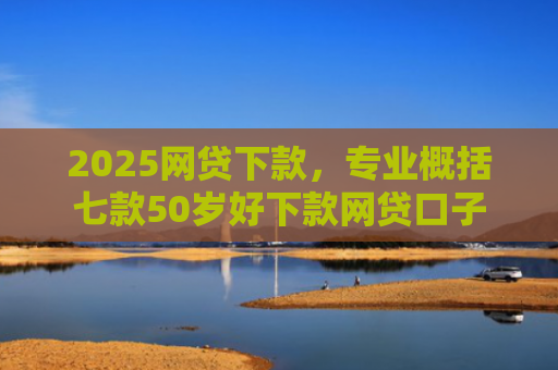 2025网贷下款，专业概括七款50岁好下款网贷口子