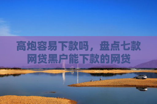 高炮容易下款吗，盘点七款网贷黑户能下款的网贷