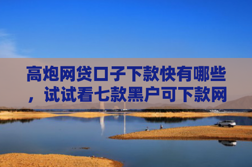 高炮网贷口子下款快有哪些，试试看七款黑户可下款网贷