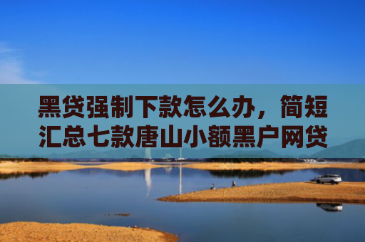 黑贷强制下款怎么办，简短汇总七款唐山小额黑户网贷秒下款