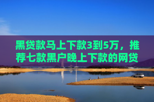 黑贷款马上下款3到5万，推荐七款黑户晚上下款的网贷