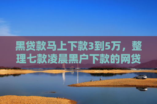 黑贷款马上下款3到5万，整理七款凌晨黑户下款的网贷