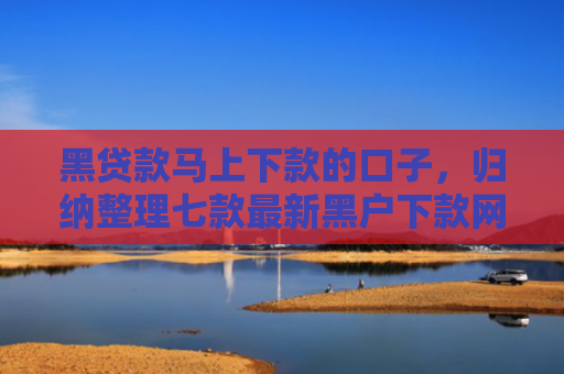 黑贷款马上下款的口子，归纳整理七款最新黑户下款网贷口子