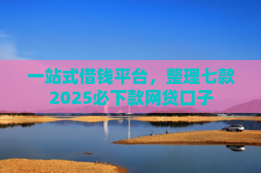 一站式借钱平台，整理七款2025必下款网贷口子