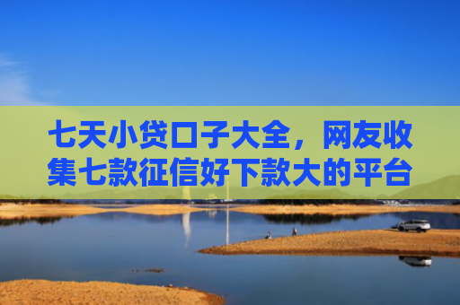 七天小贷口子大全，网友收集七款征信好下款大的平台