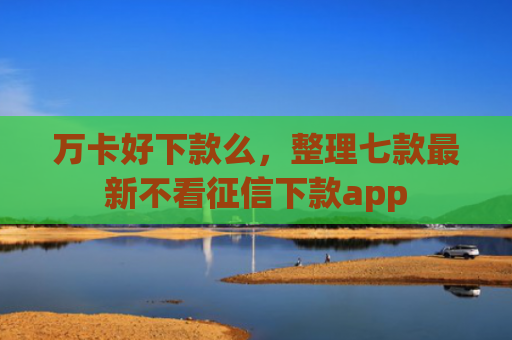 万卡好下款么，整理七款最新不看征信下款app