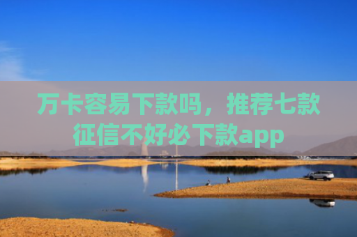 万卡容易下款吗，推荐七款征信不好必下款app