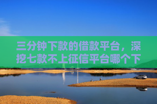 三分钟下款的借款平台，深挖七款不上征信平台哪个下款快