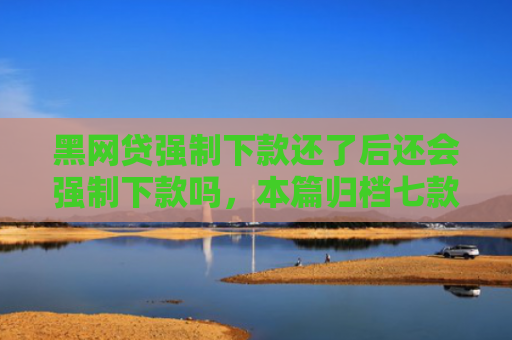 黑网贷强制下款还了后还会强制下款吗，本篇归档七款黑户能下款的正规网贷