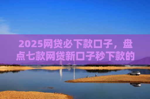 2025网贷必下款口子，盘点七款网贷新口子秒下款的