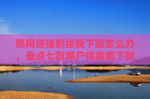 黑网贷强制给我下款怎么办，盘点七款黑户借条能下款的网贷