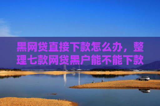 黑网贷直接下款怎么办，整理七款网贷黑户能不能下款