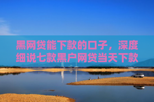 黑网贷能下款的口子，深度细说七款黑户网贷当天下款吗