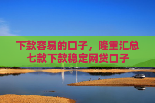 下款容易的口子，隆重汇总七款下款稳定网贷口子