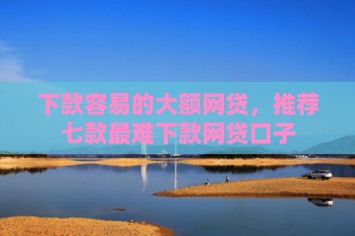下款容易的大额网贷，推荐七款最难下款网贷口子