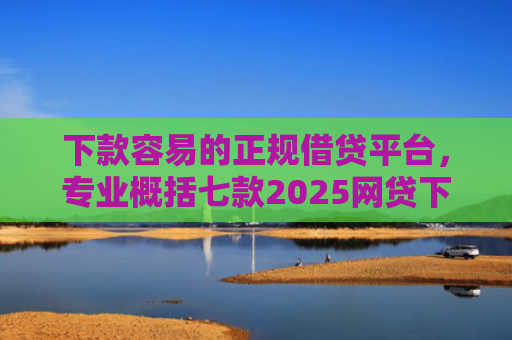 下款容易的正规借贷平台，专业概括七款2025网贷下款口子