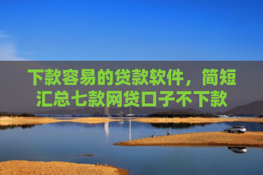 下款容易的贷款软件，简短汇总七款网贷口子不下款