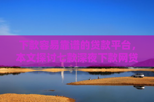 下款容易靠谱的贷款平台，本文探讨七款深夜下款网贷口子