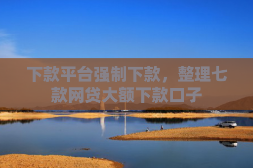 下款平台强制下款，整理七款网贷大额下款口子