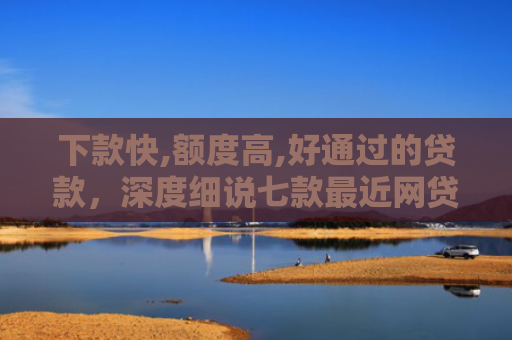 下款快,额度高,好通过的贷款，深度细说七款最近网贷容易下款的口子