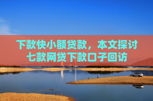 下款快小额贷款，本文探讨七款网贷下款口子回访