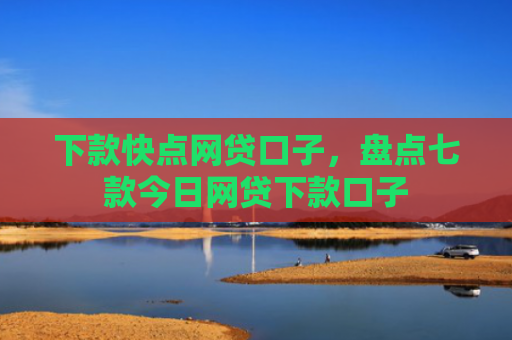 下款快点网贷口子，盘点七款今日网贷下款口子