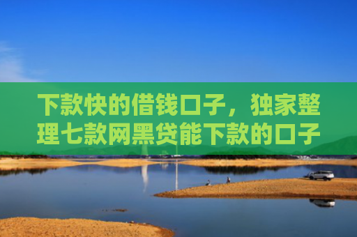 下款快的借钱口子，独家整理七款网黑贷能下款的口子