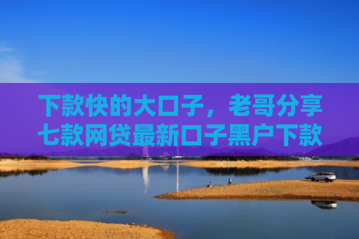 下款快的大口子，老哥分享七款网贷最新口子黑户下款