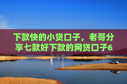 下款快的小贷口子，老哥分享七款好下款的网贷口子6w