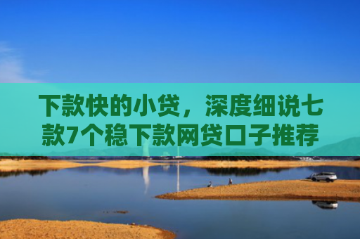 下款快的小贷，深度细说七款7个稳下款网贷口子推荐
