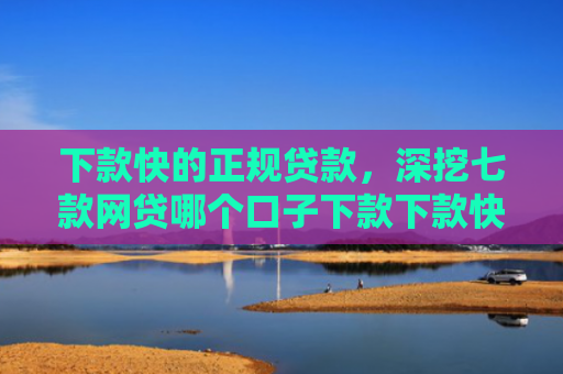 下款快的正规贷款，深挖七款网贷哪个口子下款下款快