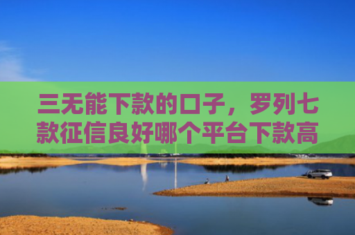 三无能下款的口子，罗列七款征信良好哪个平台下款高