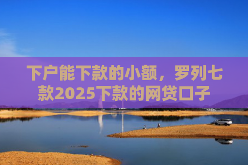下户能下款的小额，罗列七款2025下款的网贷口子