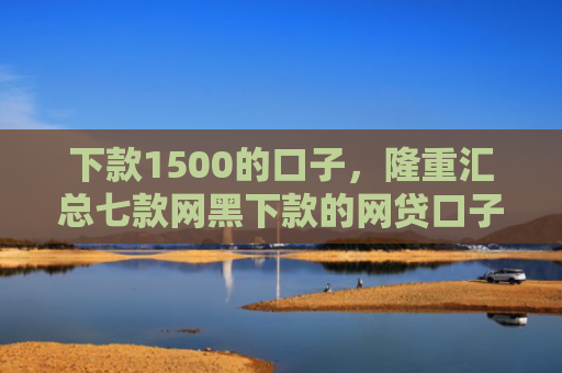 下款1500的口子，隆重汇总七款网黑下款的网贷口子