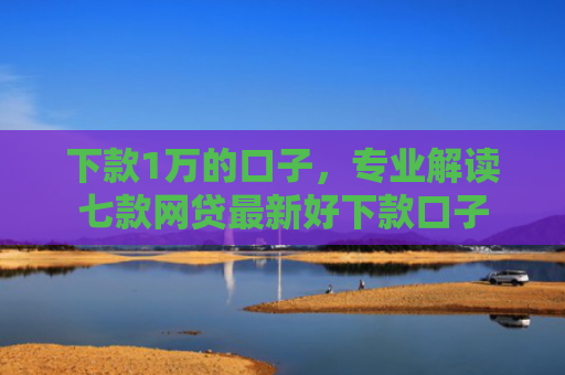 下款1万的口子，专业解读七款网贷最新好下款口子