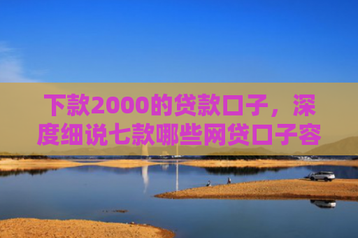 下款2000的贷款口子，深度细说七款哪些网贷口子容易下款