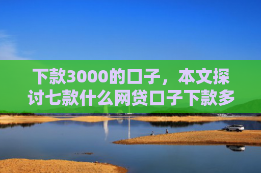 下款3000的口子，本文探讨七款什么网贷口子下款多