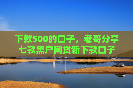 下款500的口子，老哥分享七款黑户网贷新下款口子