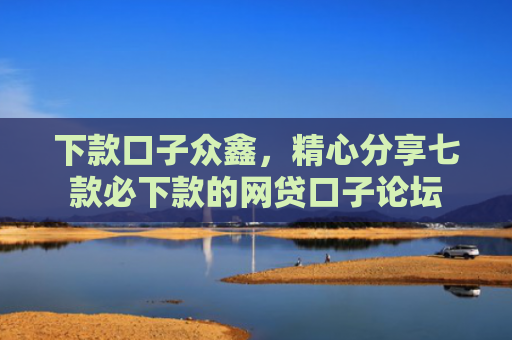 下款口子众鑫，精心分享七款必下款的网贷口子论坛