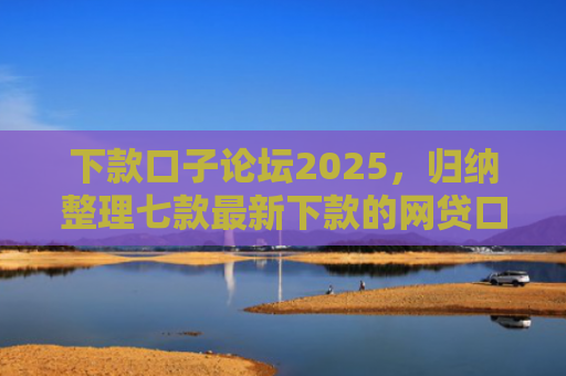 下款口子论坛2025，归纳整理七款最新下款的网贷口子图片