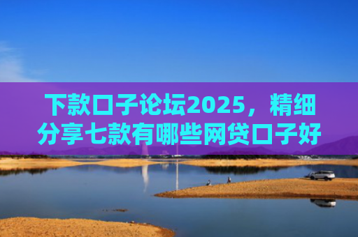 下款口子论坛2025，精细分享七款有哪些网贷口子好下款