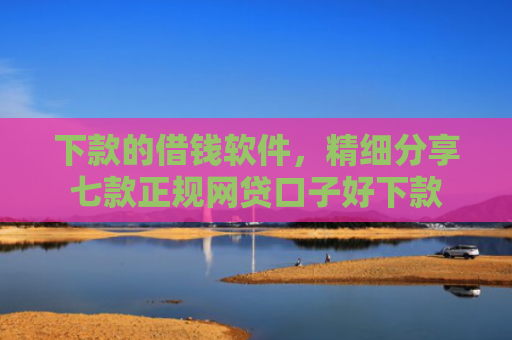 下款的借钱软件，精细分享七款正规网贷口子好下款