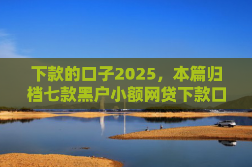 下款的口子2025，本篇归档七款黑户小额网贷下款口子