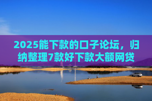 2025能下款的口子论坛，归纳整理7款好下款大额网贷口子