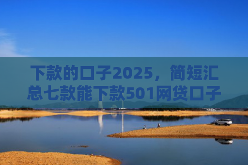 下款的口子2025，简短汇总七款能下款501网贷口子