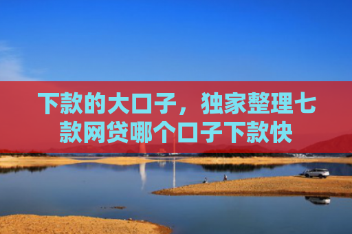 下款的大口子，独家整理七款网贷哪个口子下款快