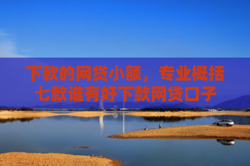下款的网贷小额，专业概括七款谁有好下款网贷口子