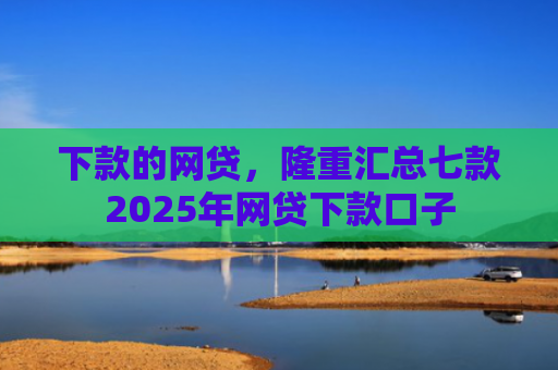 下款的网贷，隆重汇总七款2025年网贷下款口子